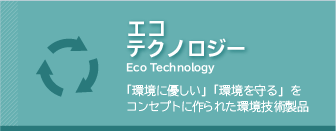 エコテクノロジー　
「環境に優しい」「環境を守る」をコンセプトに作られた環境技術製品