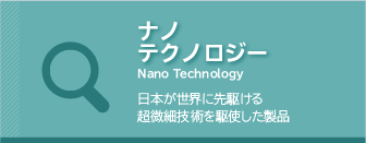 ナノテクノロジー　
日本が世界に先駆ける超微細技術を駆使した製品